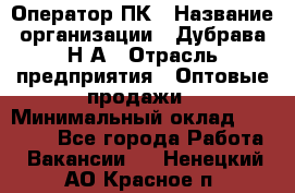 Оператор ПК › Название организации ­ Дубрава Н.А › Отрасль предприятия ­ Оптовые продажи › Минимальный оклад ­ 27 000 - Все города Работа » Вакансии   . Ненецкий АО,Красное п.